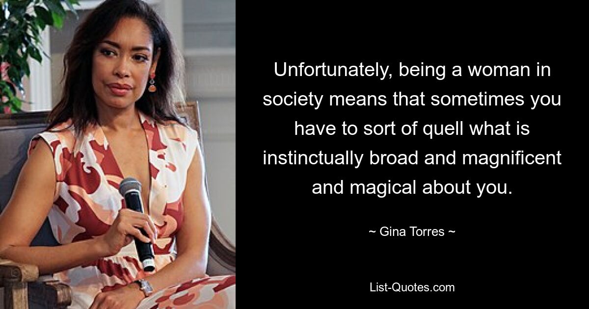 Unfortunately, being a woman in society means that sometimes you have to sort of quell what is instinctually broad and magnificent and magical about you. — © Gina Torres