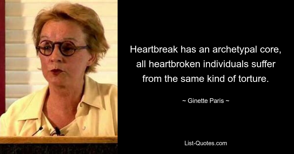 Heartbreak has an archetypal core, all heartbroken individuals suffer from the same kind of torture. — © Ginette Paris