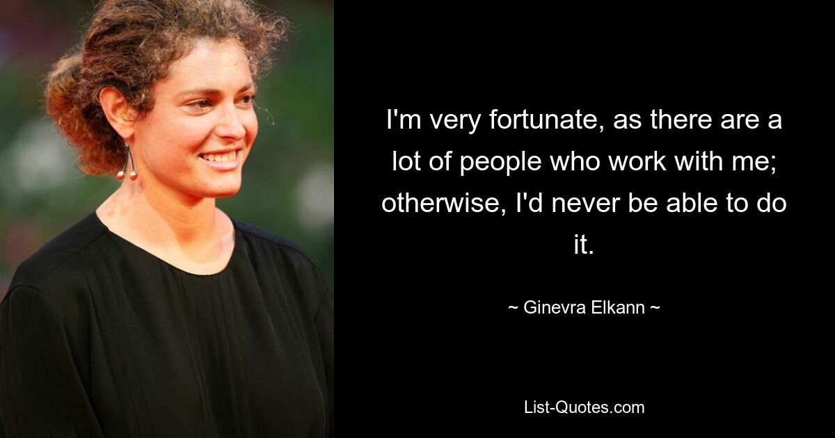 I'm very fortunate, as there are a lot of people who work with me; otherwise, I'd never be able to do it. — © Ginevra Elkann