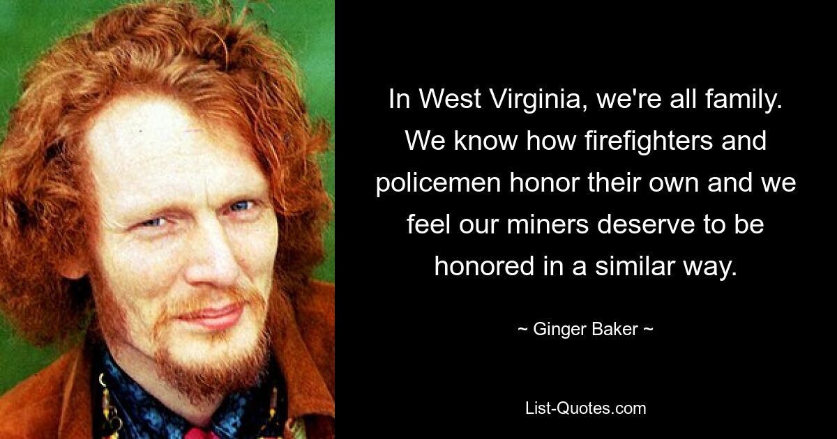 In West Virginia, we're all family. We know how firefighters and policemen honor their own and we feel our miners deserve to be honored in a similar way. — © Ginger Baker