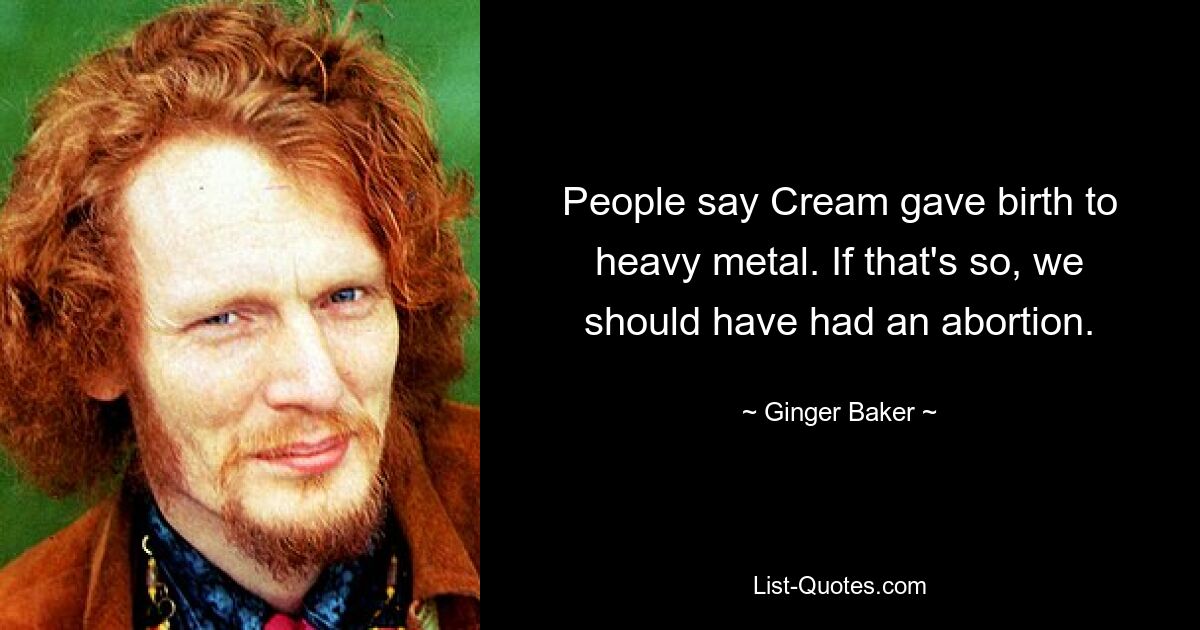 People say Cream gave birth to heavy metal. If that's so, we should have had an abortion. — © Ginger Baker