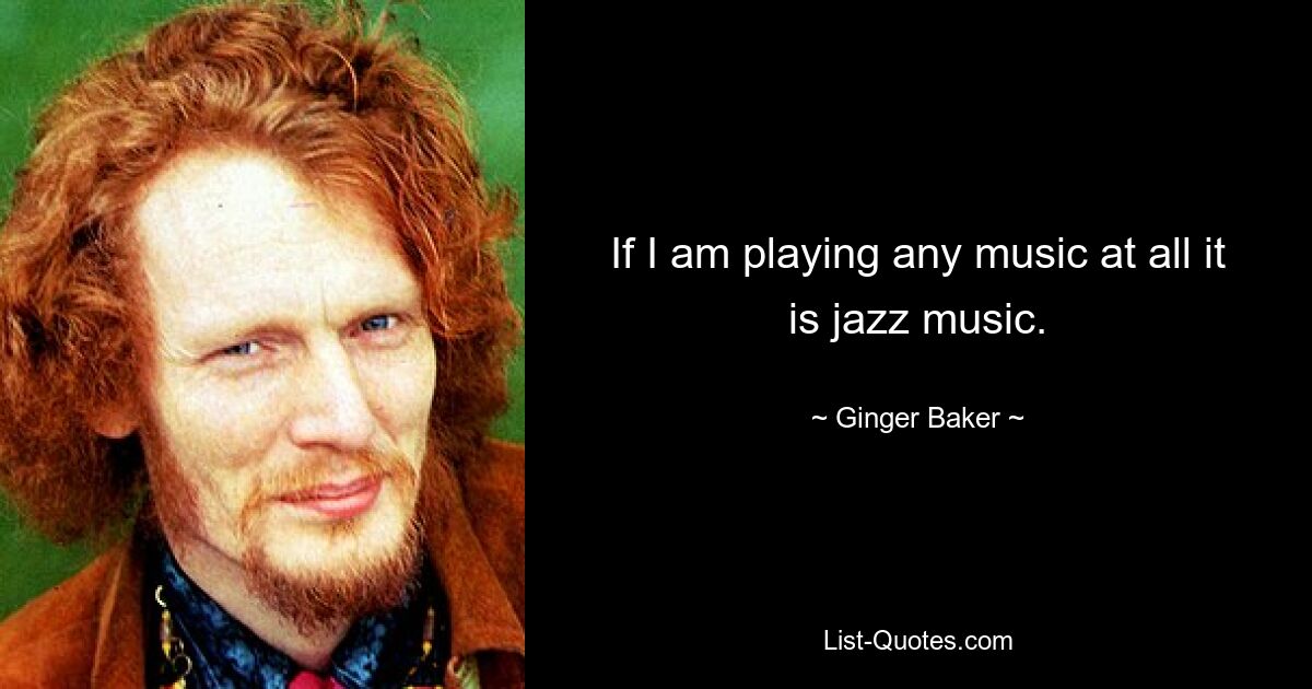 If I am playing any music at all it is jazz music. — © Ginger Baker