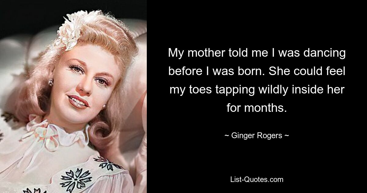 My mother told me I was dancing before I was born. She could feel my toes tapping wildly inside her for months. — © Ginger Rogers