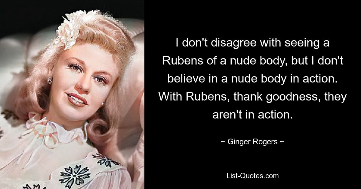 I don't disagree with seeing a Rubens of a nude body, but I don't believe in a nude body in action. With Rubens, thank goodness, they aren't in action. — © Ginger Rogers