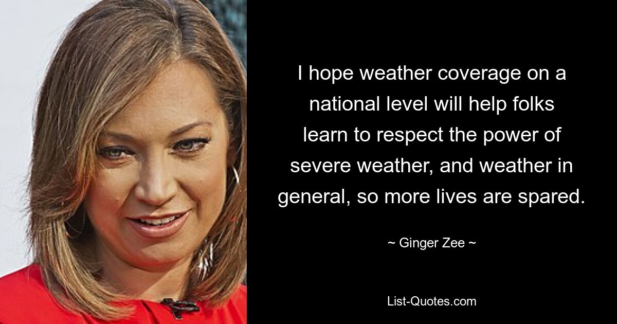 I hope weather coverage on a national level will help folks learn to respect the power of severe weather, and weather in general, so more lives are spared. — © Ginger Zee