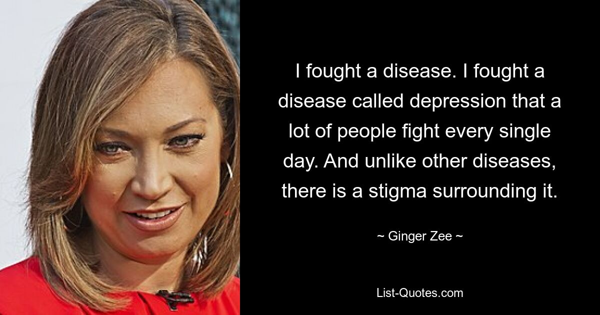 I fought a disease. I fought a disease called depression that a lot of people fight every single day. And unlike other diseases, there is a stigma surrounding it. — © Ginger Zee