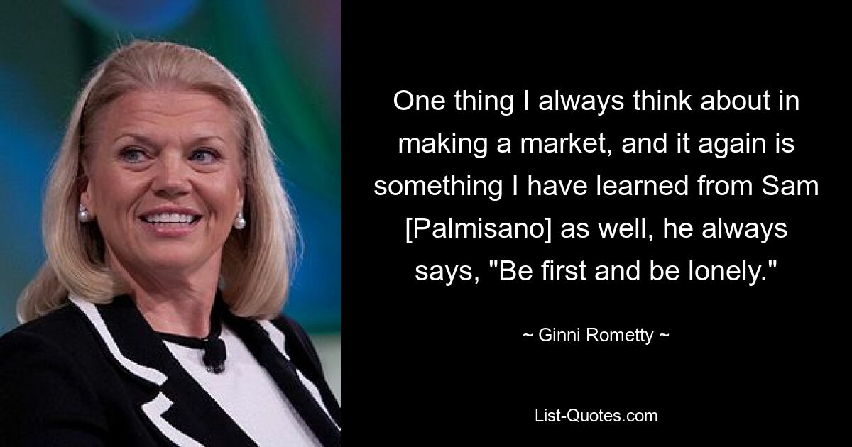 One thing I always think about in making a market, and it again is something I have learned from Sam [Palmisano] as well, he always says, "Be first and be lonely." — © Ginni Rometty