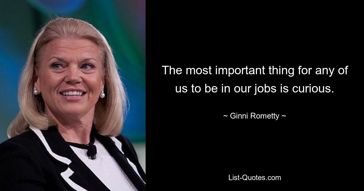 The most important thing for any of us to be in our jobs is curious. — © Ginni Rometty