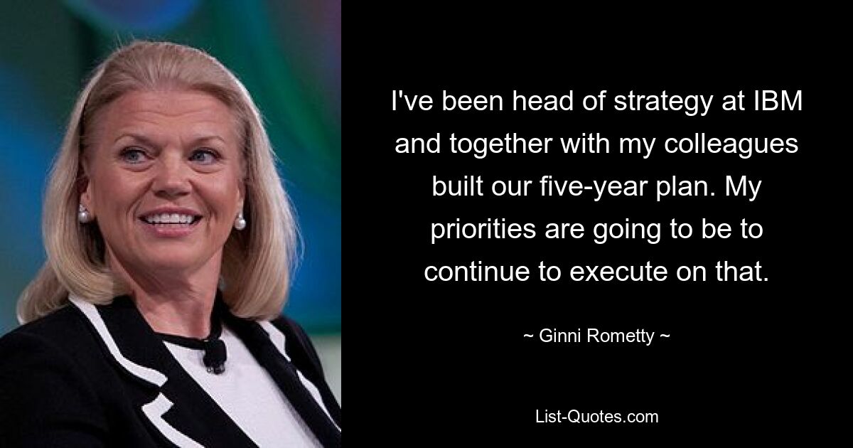 I've been head of strategy at IBM and together with my colleagues built our five-year plan. My priorities are going to be to continue to execute on that. — © Ginni Rometty