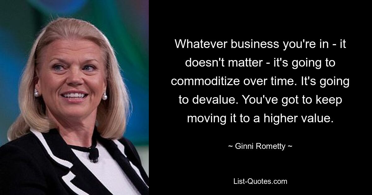 Whatever business you're in - it doesn't matter - it's going to commoditize over time. It's going to devalue. You've got to keep moving it to a higher value. — © Ginni Rometty