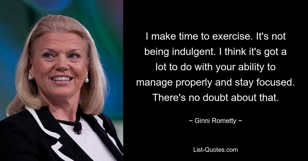 I make time to exercise. It's not being indulgent. I think it's got a lot to do with your ability to manage properly and stay focused. There's no doubt about that. — © Ginni Rometty