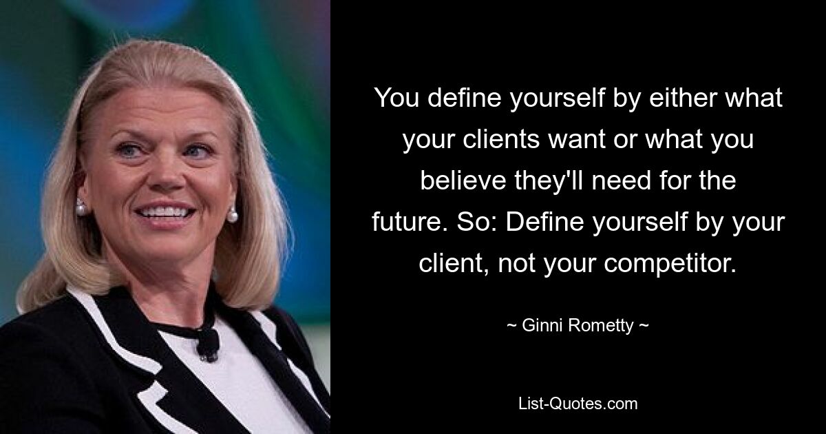 You define yourself by either what your clients want or what you believe they'll need for the future. So: Define yourself by your client, not your competitor. — © Ginni Rometty