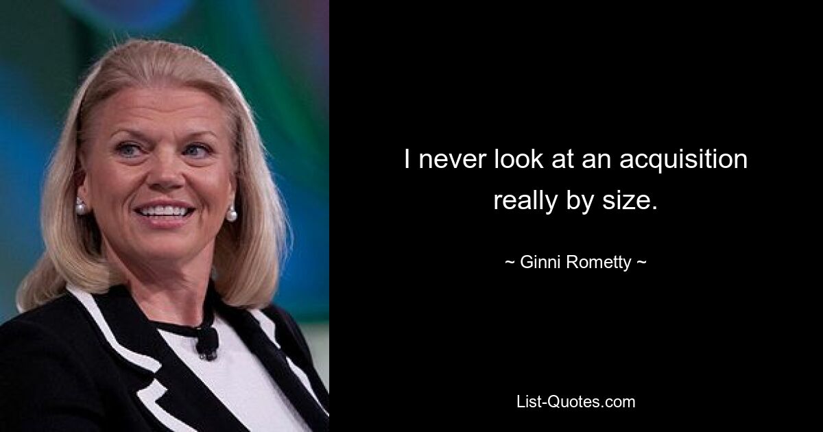 I never look at an acquisition really by size. — © Ginni Rometty