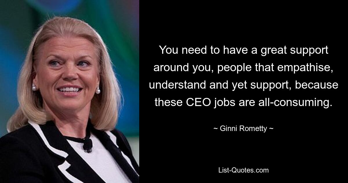 You need to have a great support around you, people that empathise, understand and yet support, because these CEO jobs are all-consuming. — © Ginni Rometty