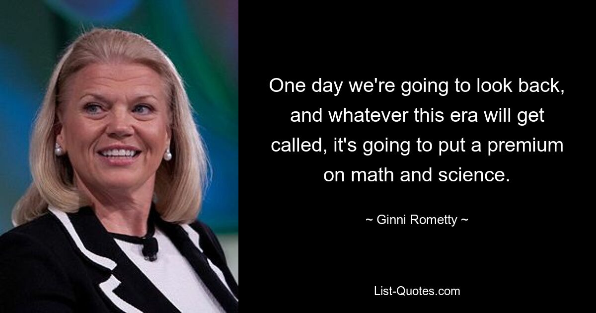 One day we're going to look back, and whatever this era will get called, it's going to put a premium on math and science. — © Ginni Rometty