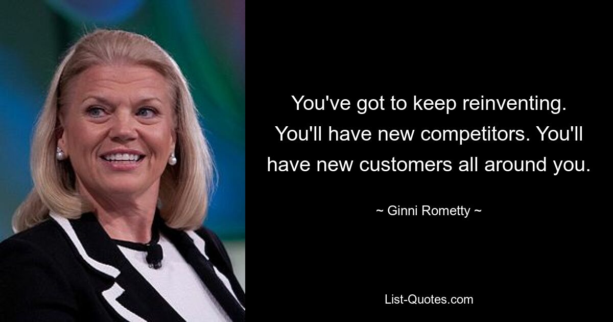 You've got to keep reinventing. You'll have new competitors. You'll have new customers all around you. — © Ginni Rometty