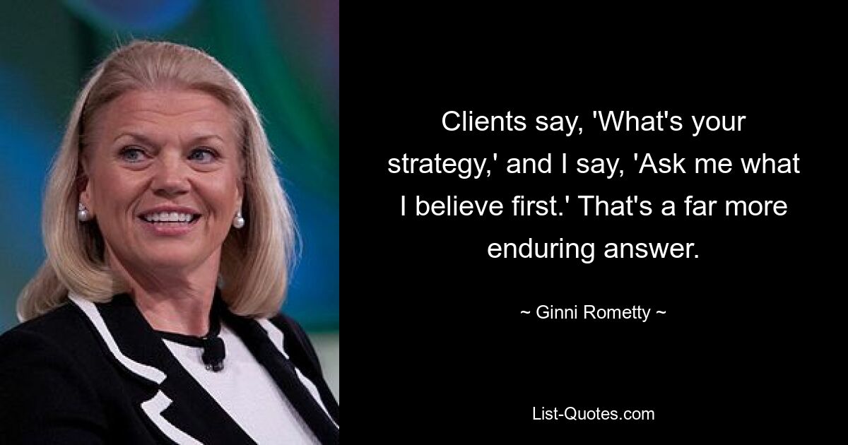 Clients say, 'What's your strategy,' and I say, 'Ask me what I believe first.' That's a far more enduring answer. — © Ginni Rometty