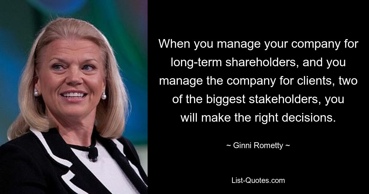 When you manage your company for long-term shareholders, and you manage the company for clients, two of the biggest stakeholders, you will make the right decisions. — © Ginni Rometty