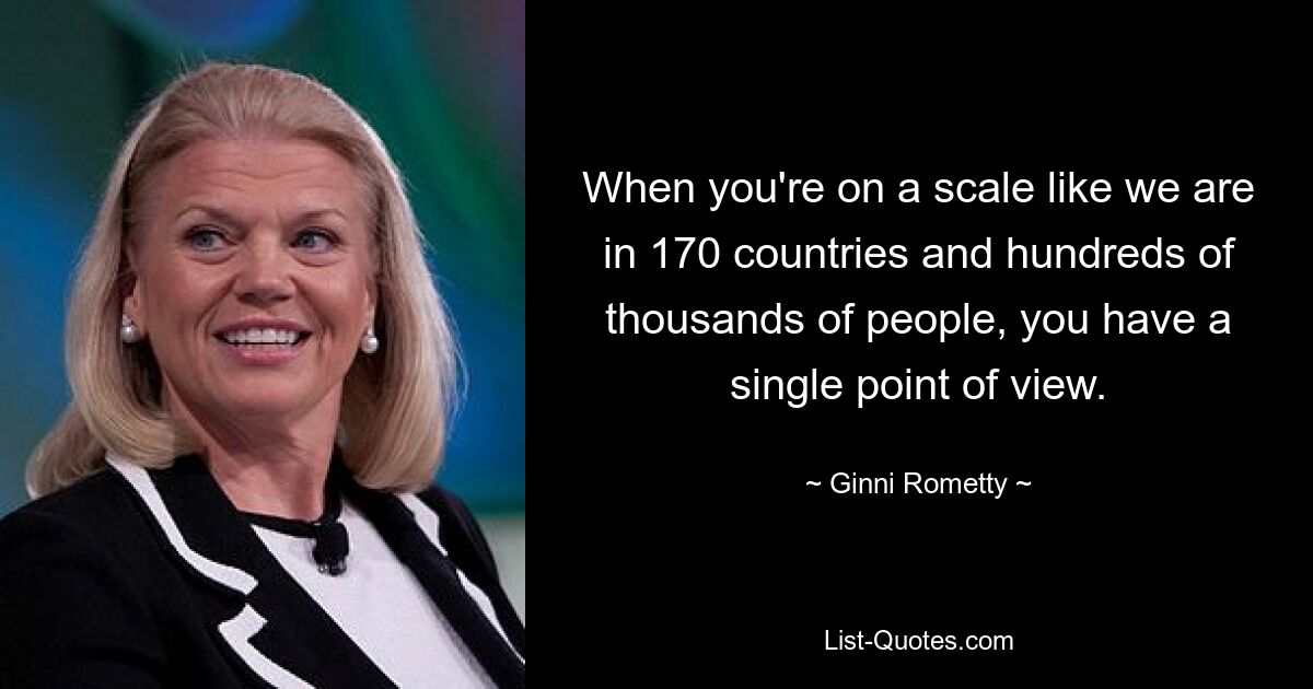 When you're on a scale like we are in 170 countries and hundreds of thousands of people, you have a single point of view. — © Ginni Rometty