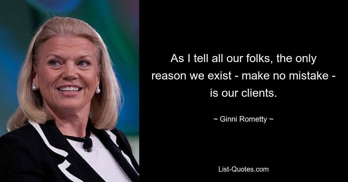 As I tell all our folks, the only reason we exist - make no mistake - is our clients. — © Ginni Rometty