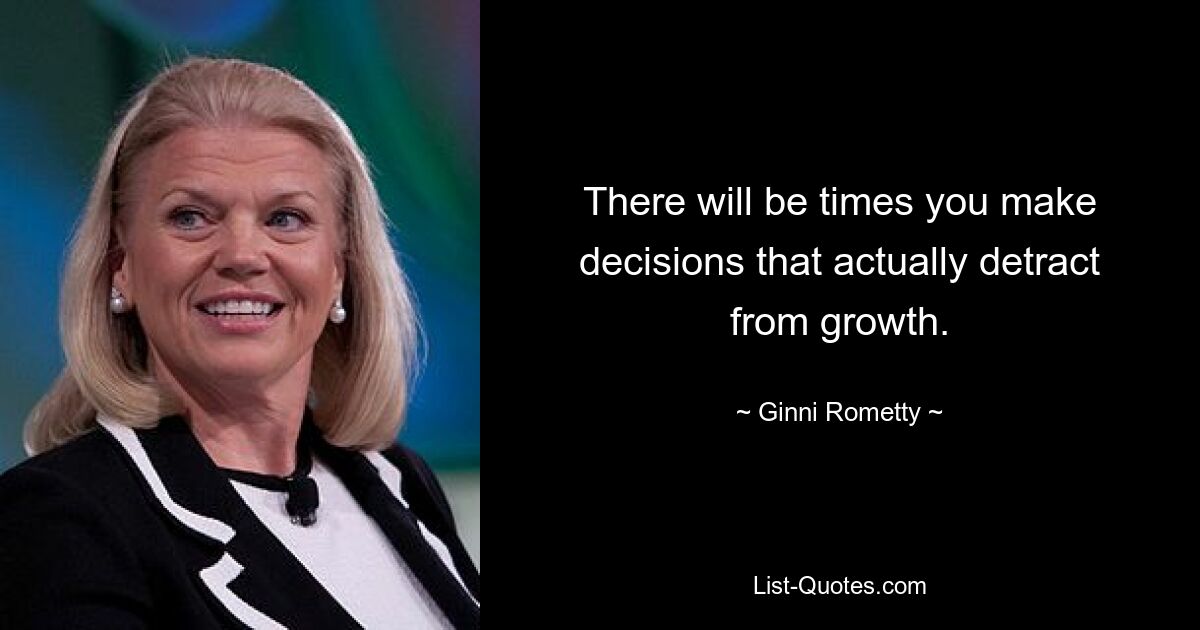 There will be times you make decisions that actually detract from growth. — © Ginni Rometty