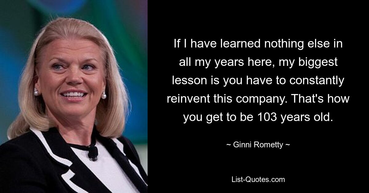 If I have learned nothing else in all my years here, my biggest lesson is you have to constantly reinvent this company. That's how you get to be 103 years old. — © Ginni Rometty