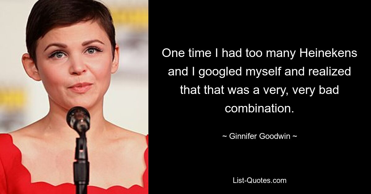 One time I had too many Heinekens and I googled myself and realized that that was a very, very bad combination. — © Ginnifer Goodwin