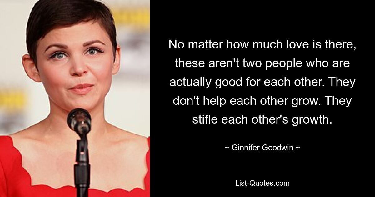 No matter how much love is there, these aren't two people who are actually good for each other. They don't help each other grow. They stifle each other's growth. — © Ginnifer Goodwin