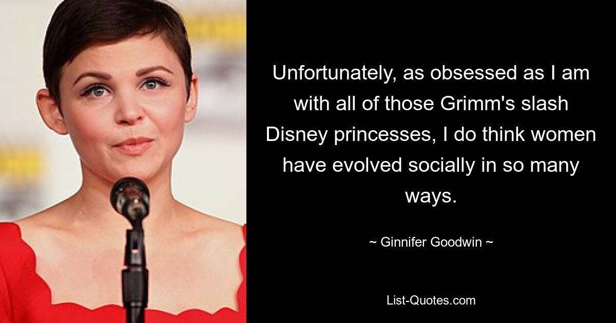 Unfortunately, as obsessed as I am with all of those Grimm's slash Disney princesses, I do think women have evolved socially in so many ways. — © Ginnifer Goodwin