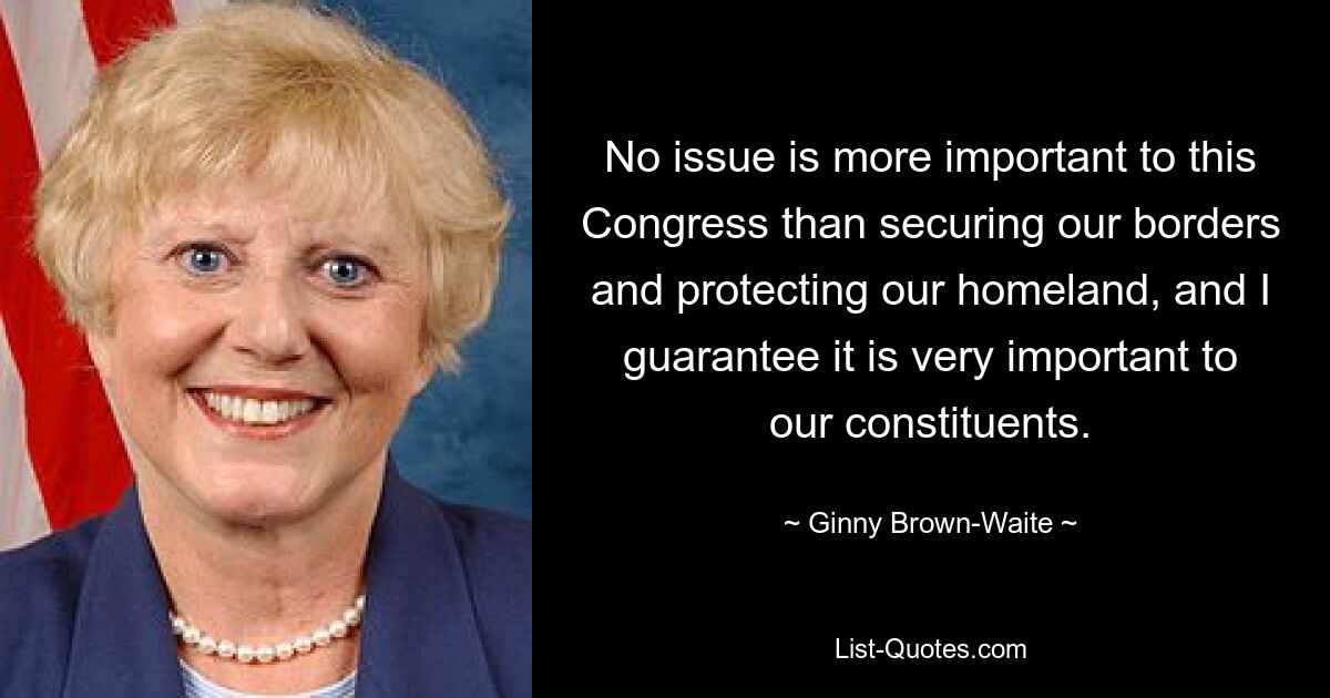 No issue is more important to this Congress than securing our borders and protecting our homeland, and I guarantee it is very important to our constituents. — © Ginny Brown-Waite