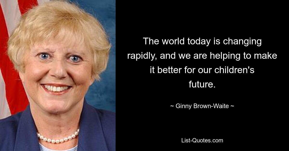 The world today is changing rapidly, and we are helping to make it better for our children's future. — © Ginny Brown-Waite