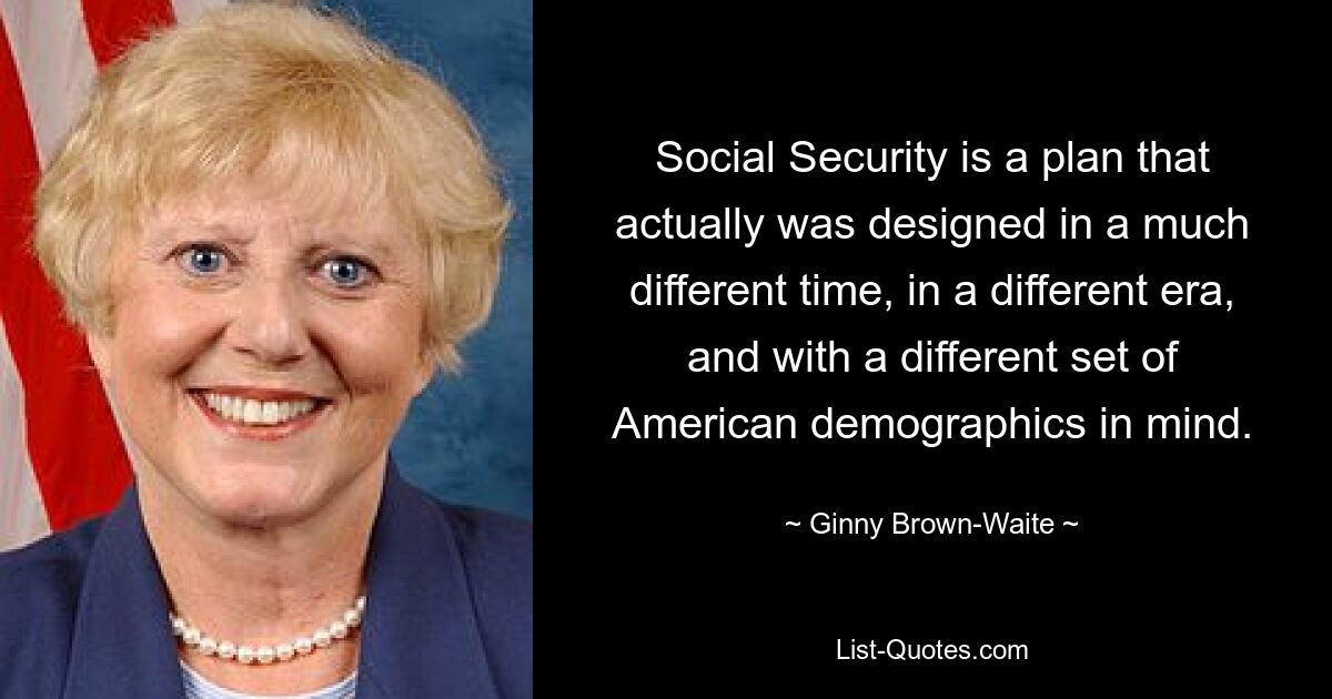 Social Security is a plan that actually was designed in a much different time, in a different era, and with a different set of American demographics in mind. — © Ginny Brown-Waite