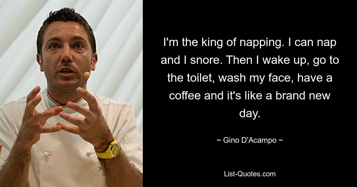 I'm the king of napping. I can nap and I snore. Then I wake up, go to the toilet, wash my face, have a coffee and it's like a brand new day. — © Gino D'Acampo