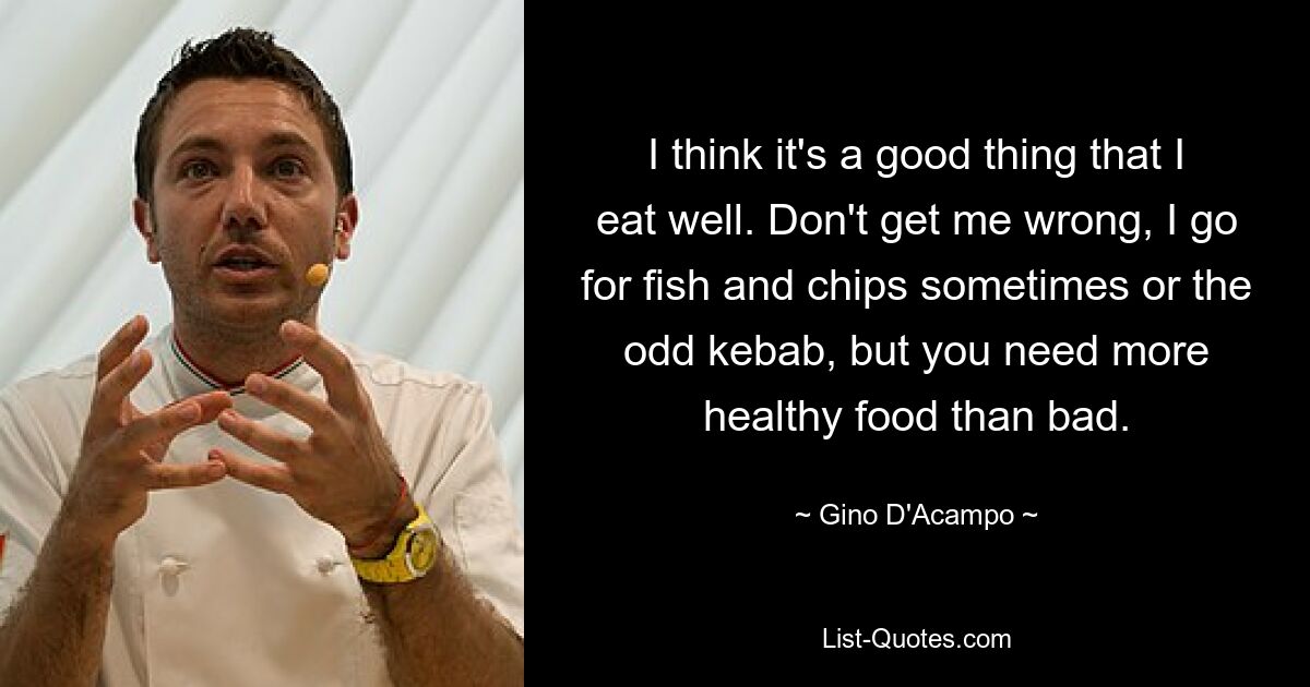 I think it's a good thing that I eat well. Don't get me wrong, I go for fish and chips sometimes or the odd kebab, but you need more healthy food than bad. — © Gino D'Acampo