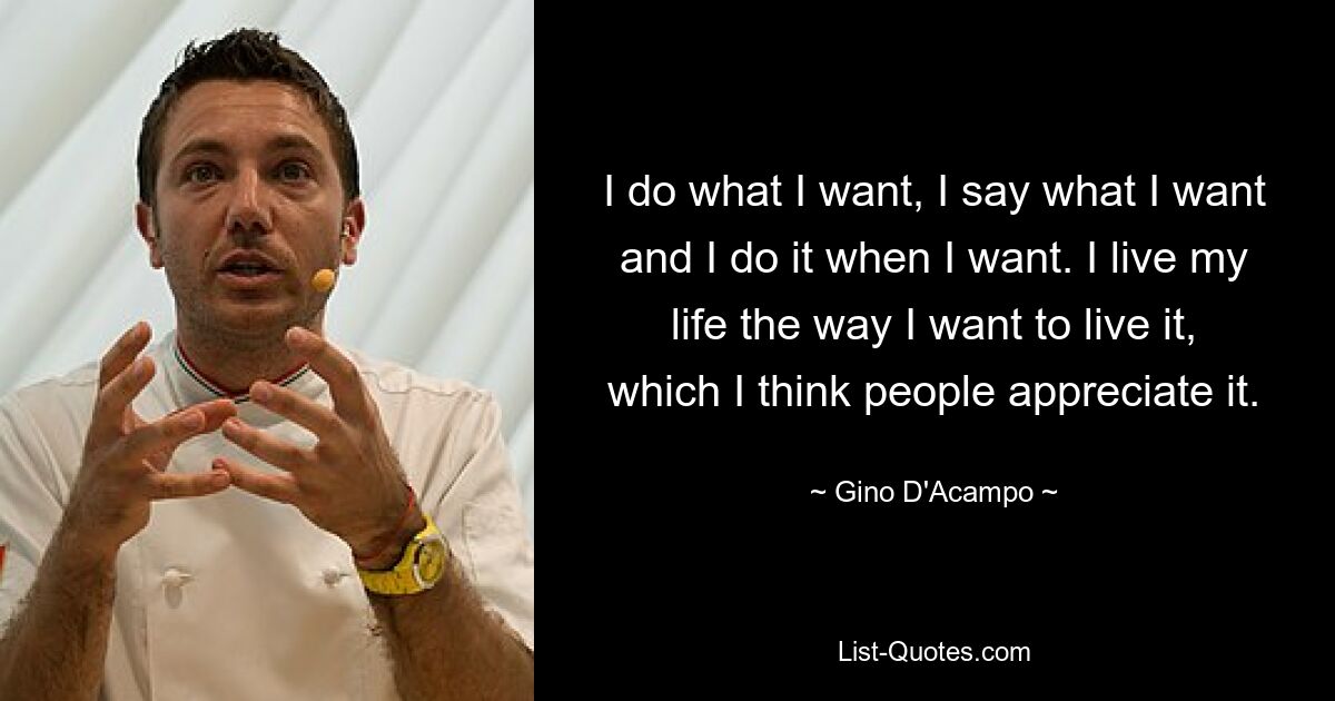 I do what I want, I say what I want and I do it when I want. I live my life the way I want to live it, which I think people appreciate it. — © Gino D'Acampo