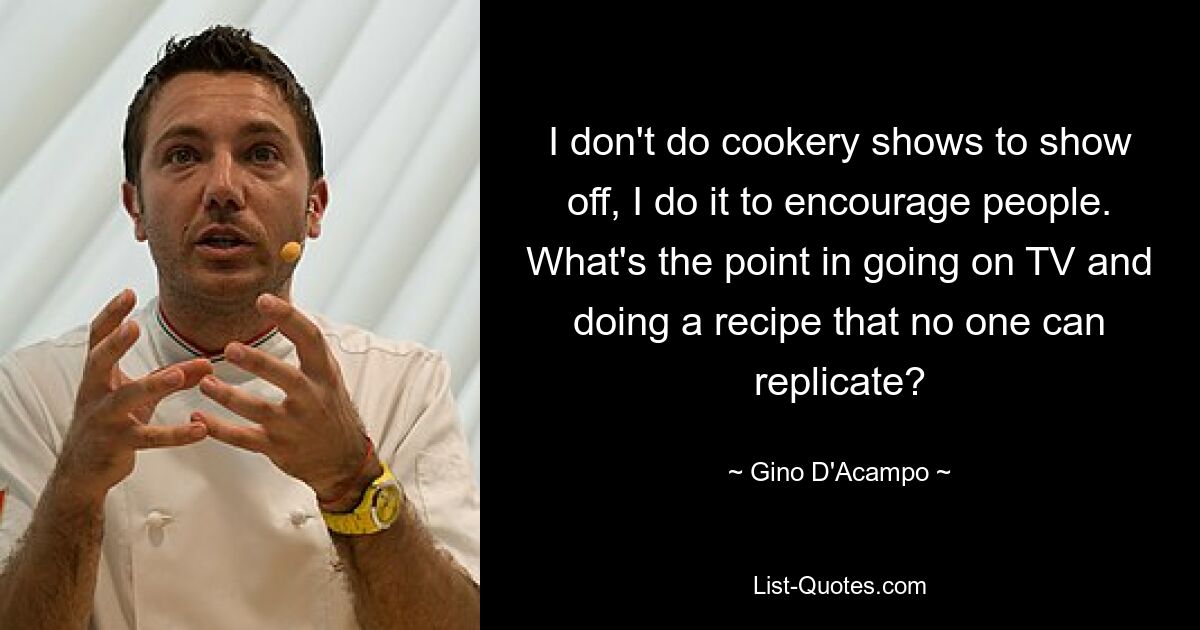 I don't do cookery shows to show off, I do it to encourage people. What's the point in going on TV and doing a recipe that no one can replicate? — © Gino D'Acampo