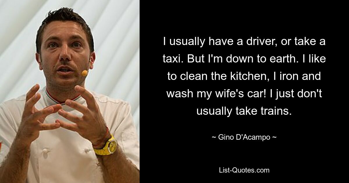 I usually have a driver, or take a taxi. But I'm down to earth. I like to clean the kitchen, I iron and wash my wife's car! I just don't usually take trains. — © Gino D'Acampo