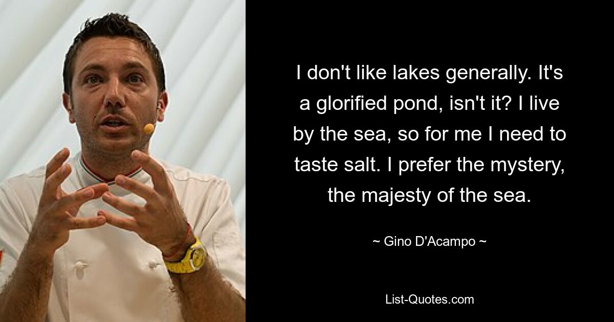 I don't like lakes generally. It's a glorified pond, isn't it? I live by the sea, so for me I need to taste salt. I prefer the mystery, the majesty of the sea. — © Gino D'Acampo