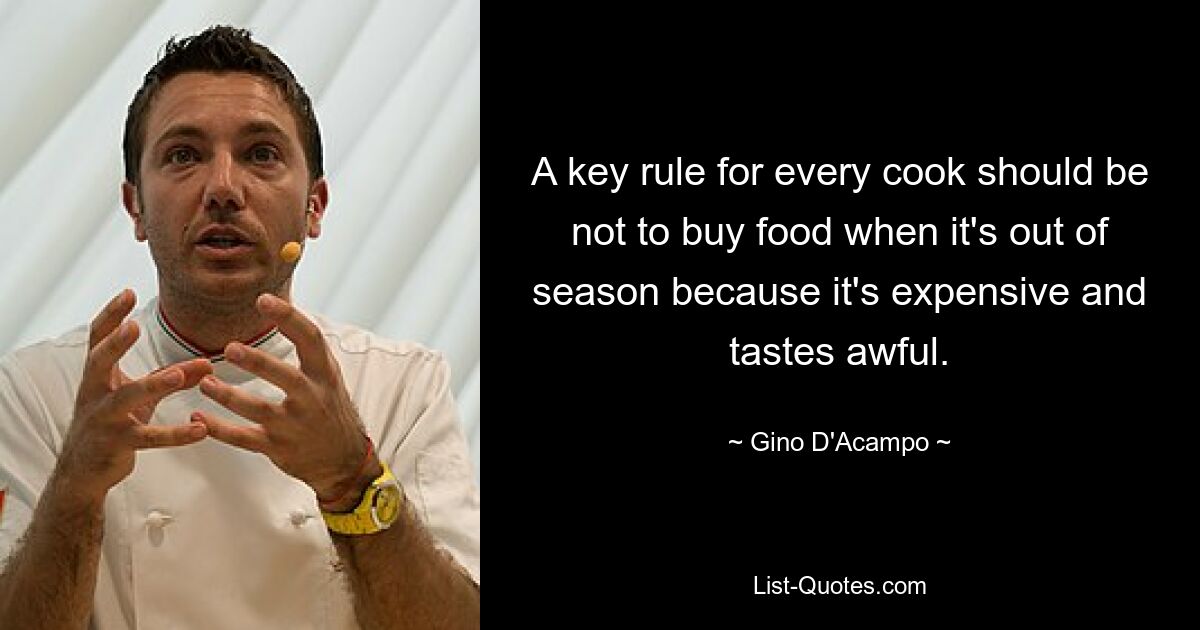 A key rule for every cook should be not to buy food when it's out of season because it's expensive and tastes awful. — © Gino D'Acampo