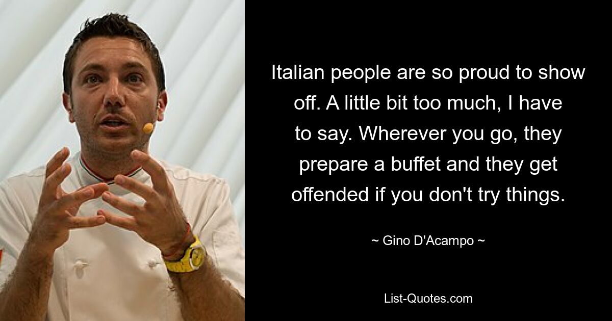 Italian people are so proud to show off. A little bit too much, I have to say. Wherever you go, they prepare a buffet and they get offended if you don't try things. — © Gino D'Acampo