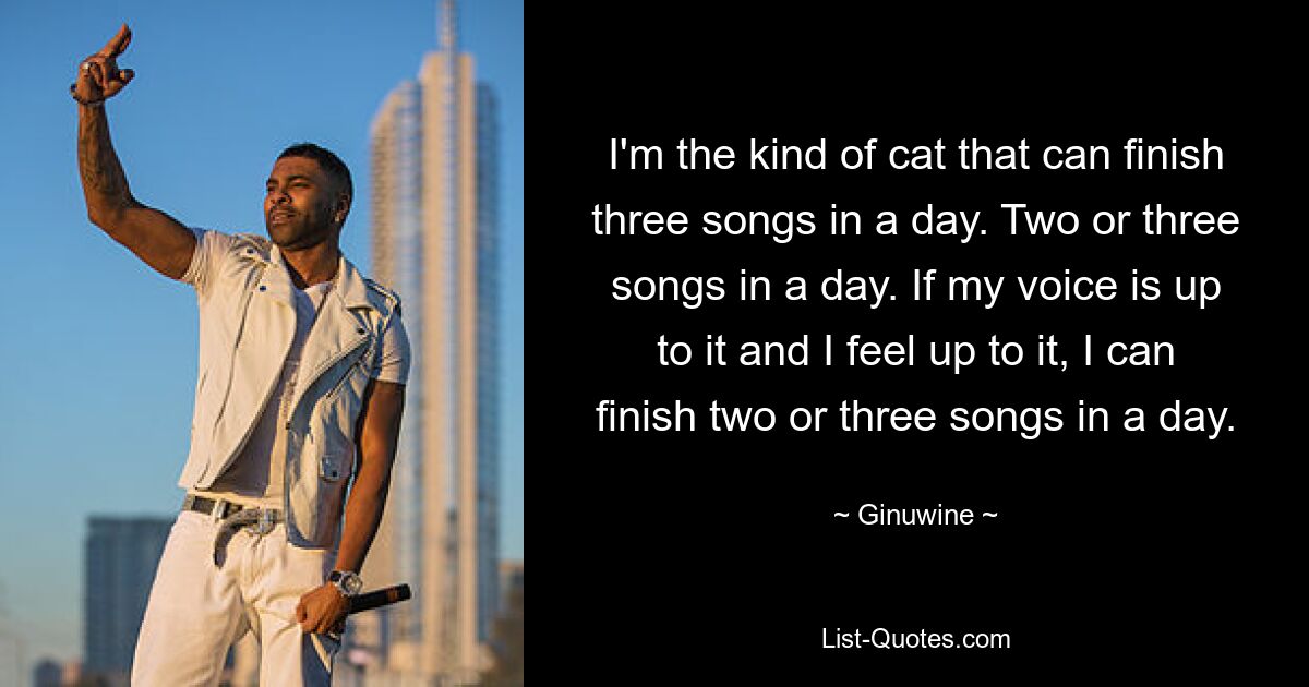 I'm the kind of cat that can finish three songs in a day. Two or three songs in a day. If my voice is up to it and I feel up to it, I can finish two or three songs in a day. — © Ginuwine