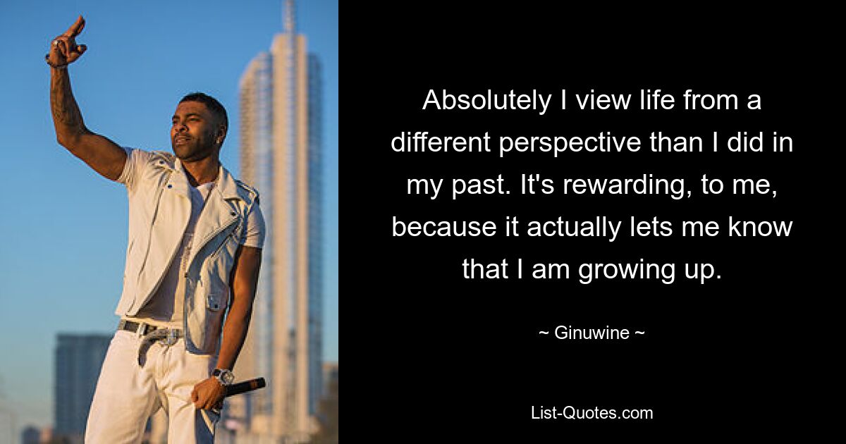 Absolutely I view life from a different perspective than I did in my past. It's rewarding, to me, because it actually lets me know that I am growing up. — © Ginuwine