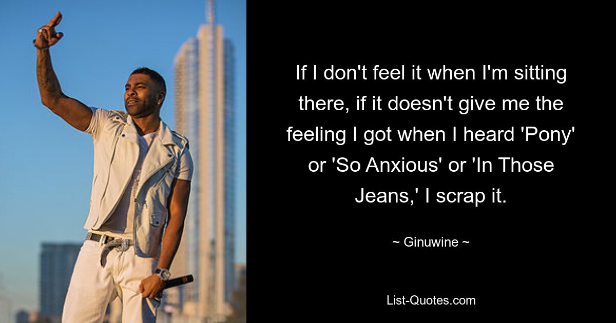 If I don't feel it when I'm sitting there, if it doesn't give me the feeling I got when I heard 'Pony' or 'So Anxious' or 'In Those Jeans,' I scrap it. — © Ginuwine