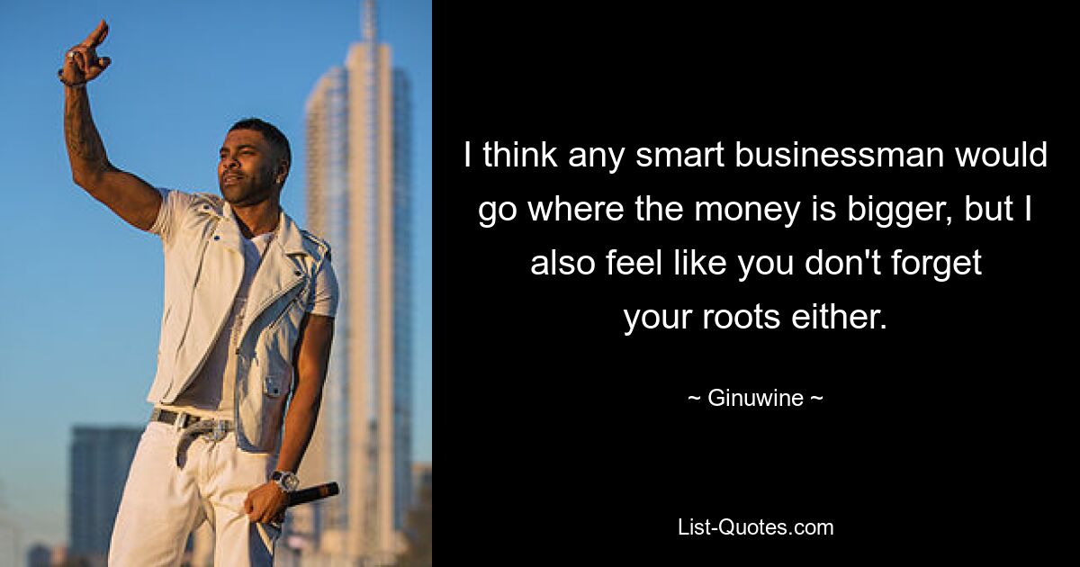 I think any smart businessman would go where the money is bigger, but I also feel like you don't forget your roots either. — © Ginuwine