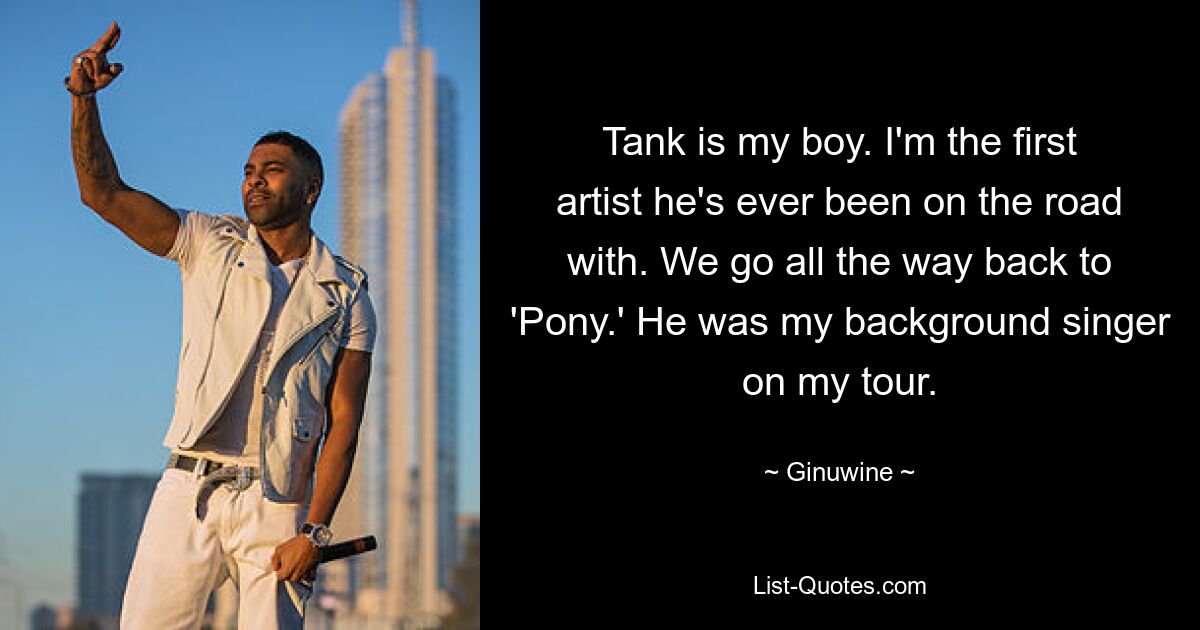 Tank is my boy. I'm the first artist he's ever been on the road with. We go all the way back to 'Pony.' He was my background singer on my tour. — © Ginuwine