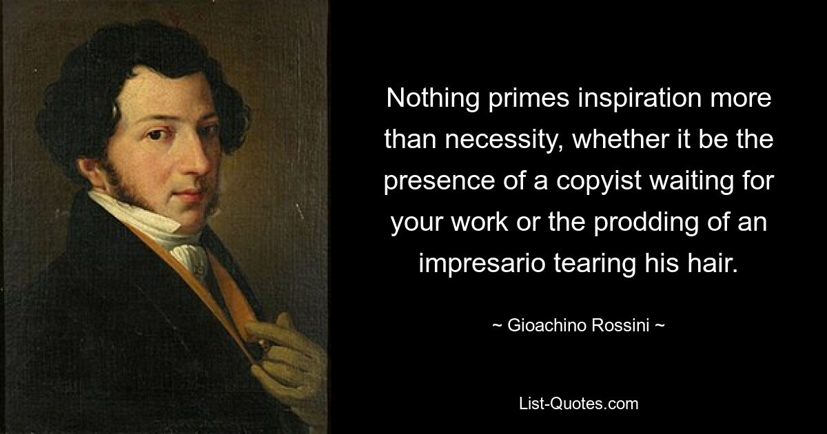 Nothing primes inspiration more than necessity, whether it be the presence of a copyist waiting for your work or the prodding of an impresario tearing his hair. — © Gioachino Rossini