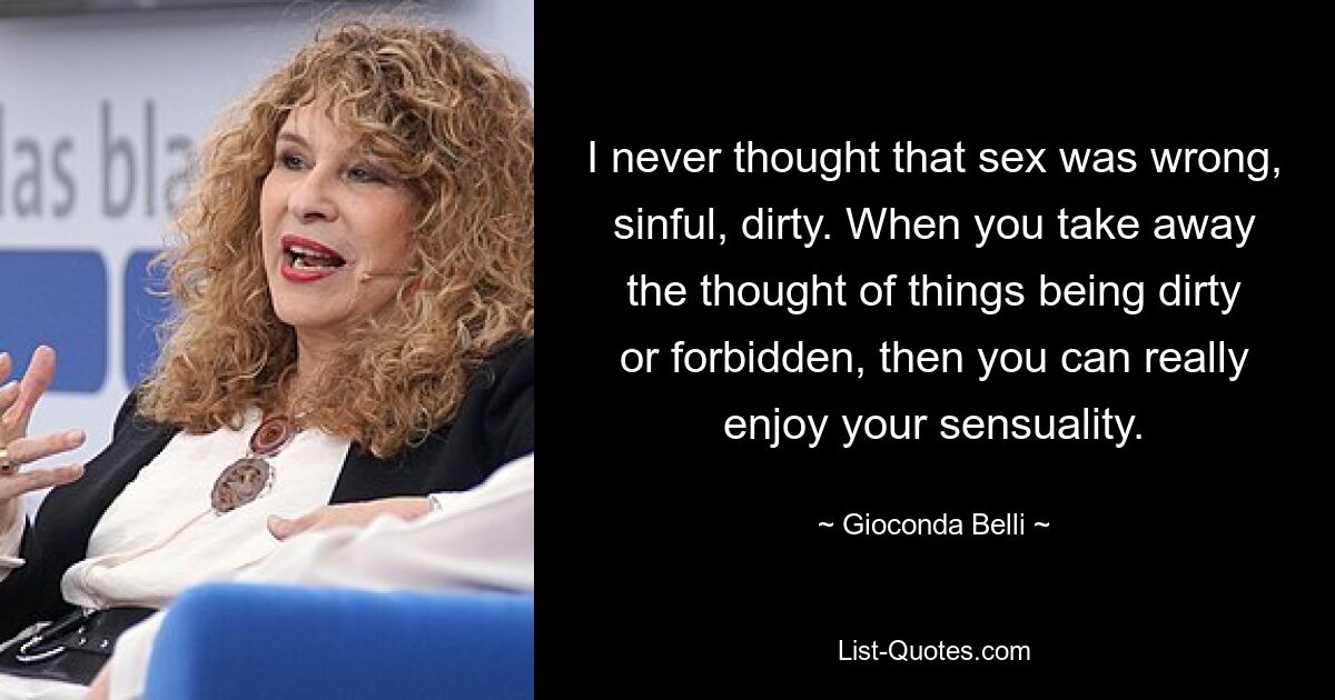 I never thought that sex was wrong, sinful, dirty. When you take away the thought of things being dirty or forbidden, then you can really enjoy your sensuality. — © Gioconda Belli