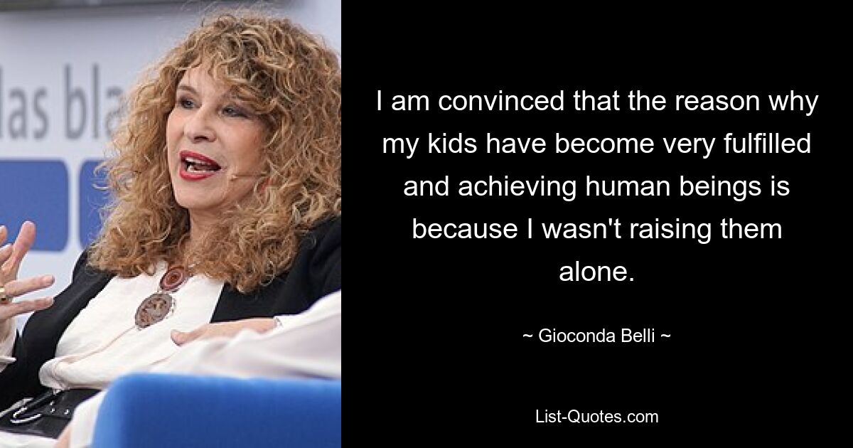 I am convinced that the reason why my kids have become very fulfilled and achieving human beings is because I wasn't raising them alone. — © Gioconda Belli