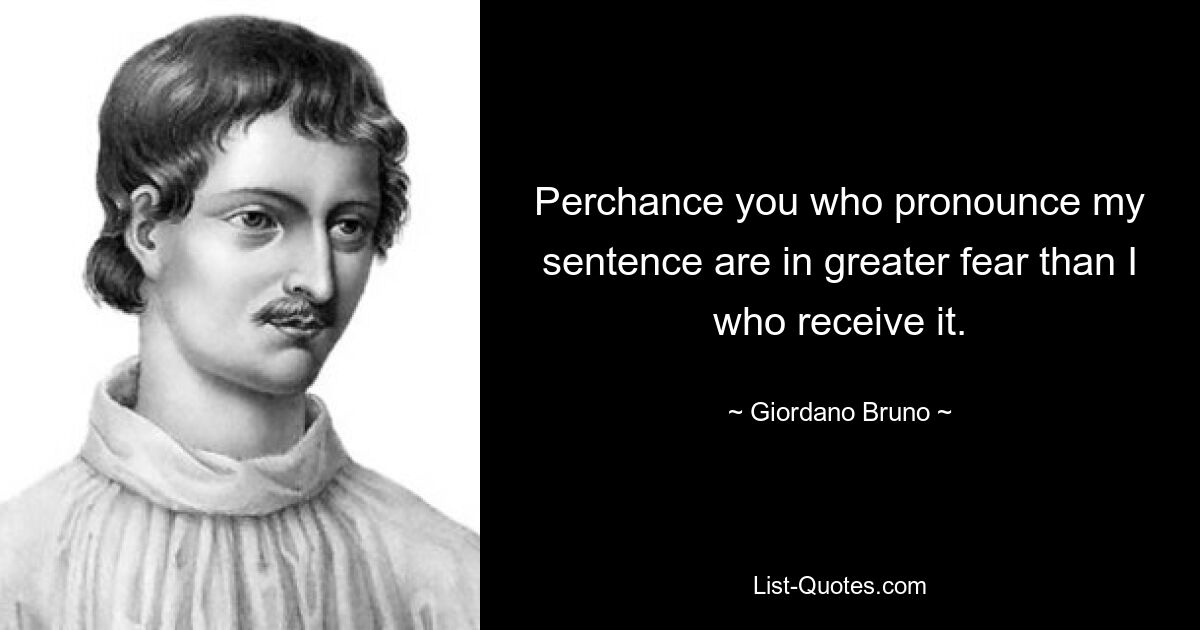 Perchance you who pronounce my sentence are in greater fear than I who receive it. — © Giordano Bruno