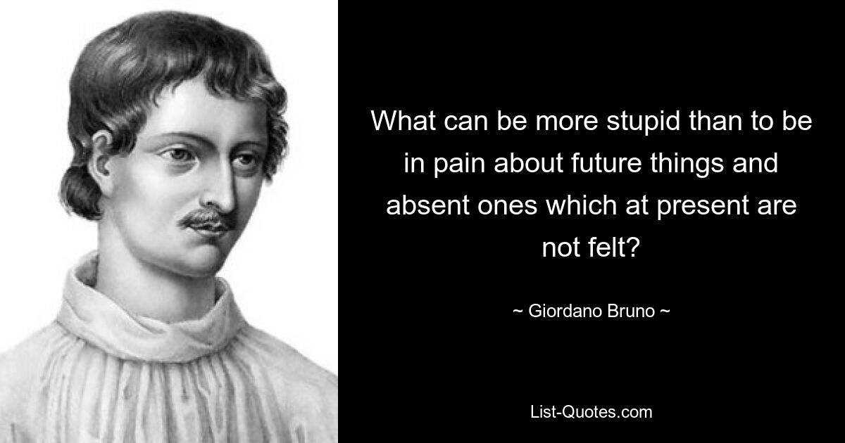 What can be more stupid than to be in pain about future things and absent ones which at present are not felt? — © Giordano Bruno